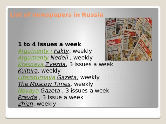 List of newspapers in Russia   1 to 4 issues a week Argumenty  i  Fakty , weekly Argumenty  Nedeli   , weekly Krasnaya  Zvezda , 3 issues a week Kultura , weekly Literaturnaya  Gazeta , weekly The Moscow Times , weekly Novaya Gazeta   , 3 issues a week Pravda   , 3 issue a week Zhizn , weekly 