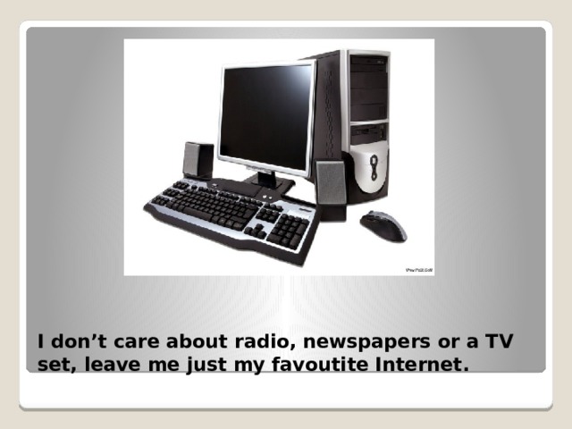 I don’t care about radio, newspapers or a TV set, leave me just my favoutite Internet. 