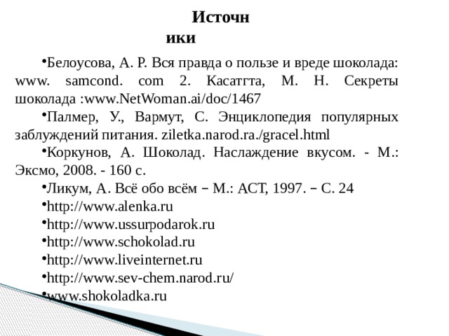 Источники Белоусова, А. Р. Вся правда о пользе и вреде шоколада: www. samcond. com 2. Касатгта, М. Н. Секреты шоколада :www.NetWoman.ai/doc/1467 Палмер, У., Вармут, С. Энциклопедия популярных заблуждений питания. ziletka.narod.ra./gracel.html Коркунов, А. Шоколад. Наслаждение вкусом. - М.: Эксмо, 2008. - 160 с. Ликум, А. Всё обо всём – М.: АСТ, 1997. – С. 24 http://www.alenka.ru http://www.ussurpodarok.ru http://www.schokolad.ru http://www.liveinternet.ru http://www.sev-chem.narod.ru/ www.shokoladka.ru 