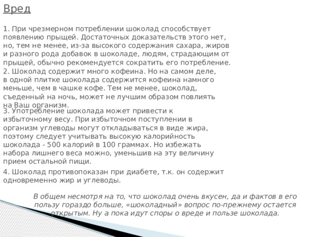 Вред 1. При чрезмерном потреблении шоколад способствует появлению прыщей. Достаточных доказательств этого нет, но, тем не менее, из-за высокого содержания сахара, жиров и разного рода добавок в шоколаде, людям, страдающим от прыщей, обычно рекомендуется сократить его потребление. 2. Шоколад содержит много кофеина. Но на самом деле, в одной плитке шоколада содержится кофеина намного меньше, чем в чашке кофе. Тем не менее, шоколад, съеденный на ночь, может не лучшим образом повлиять на Ваш организм. 3. Употребление шоколада может привести к избыточному весу. При избыточном поступлении в организм углеводы могут откладываться в виде жира, поэтому следует учитывать высокую калорийность шоколада - 500 калорий в 100 граммах. Но избежать набора лишнего веса можно, уменьшив на эту величину прием остальной пищи. 4. Шоколад противопоказан при диабете, т.к. он содержит одновременно жир и углеводы. В общем несмотря на то, что шоколад очень вкусен, да и фактов в его пользу гораздо больше, «шоколадный» вопрос по-прежнему остается открытым. Ну а пока идут споры о вреде и пользе шоколада. 