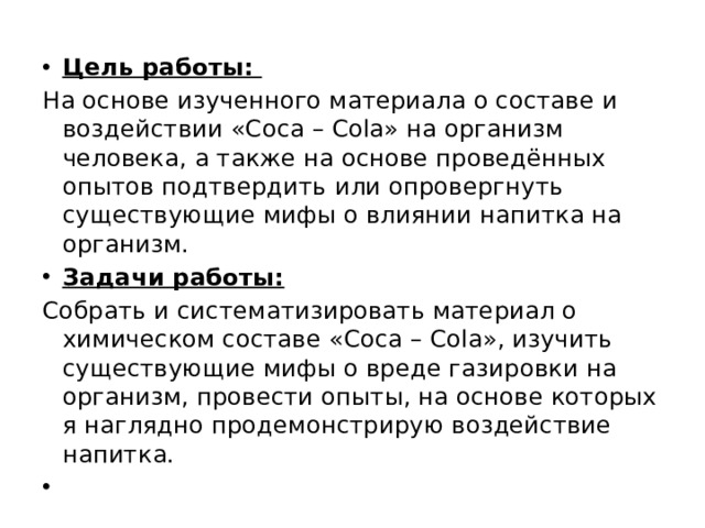 Цель работы: На основе изученного материала о составе и воздействии «Coca – Cola» на организм человека, а также на основе проведённых опытов подтвердить или опровергнуть существующие мифы о влиянии напитка на организм. Задачи работы: Собрать и систематизировать материал о химическом составе «Coca – Cola», изучить существующие мифы о вреде газировки на организм, провести опыты, на основе которых я наглядно продемонстрирую воздействие напитка. 