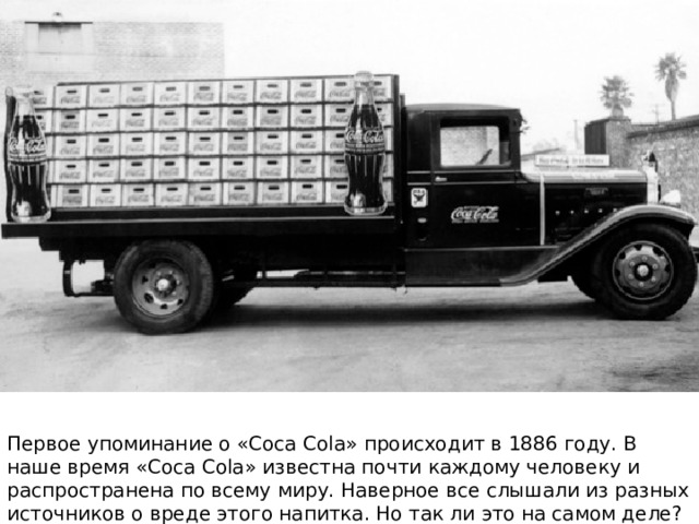 Первое упоминание о «Coca Cola» происходит в 1886 году. В наше время «Coca Cola» известна почти каждому человеку и распространена по всему миру. Наверное все слышали из разных источников о вреде этого напитка. Но так ли это на самом деле? 
