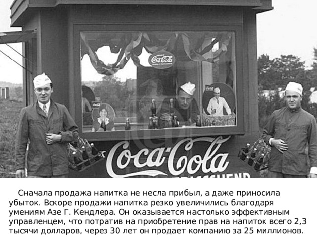  Сначала продажа напитка не несла прибыл, а даже приносила убыток. Вскоре продажи напитка резко увеличились благодаря умениям Азе Г. Кендлера. Он оказывается настолько эффективным управленцем, что потратив на приобретение прав на напиток всего 2,3 тысячи долларов, через 30 лет он продает компанию за 25 миллионов. 