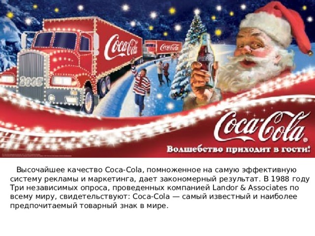  Высочайшее качество Coca-Cola, помноженное на самую эффективную систему рекламы и маркетинга, дает закономерный результат. В 1988 году Три независимых опроса, проведенных компанией Landor & Associates по всему миру, свидетельствуют: Coca-Cola — самый известный и наиболее предпочитаемый товарный знак в мире. 