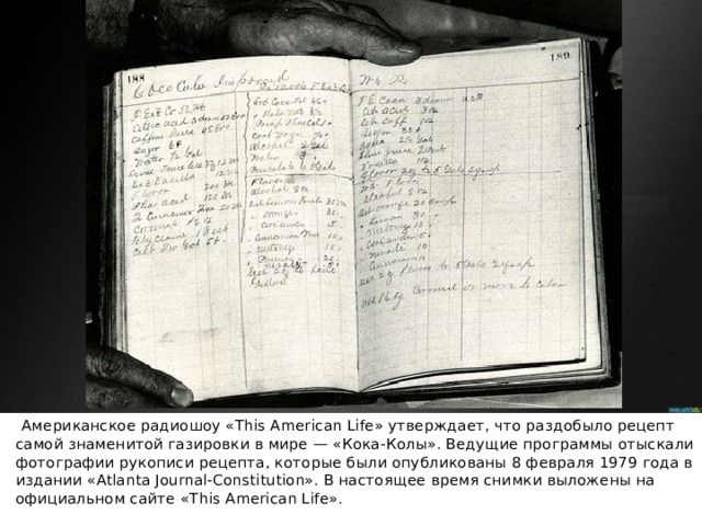  Американское радиошоу «This American Life» утверждает, что раздобыло рецепт самой знаменитой газировки в мире — «Кока-Колы». Ведущие программы отыскали фотографии рукописи рецепта, которые были опубликованы 8 февраля 1979 года в издании «Atlanta Journal-Constitution». В настоящее время снимки выложены на официальном сайте «This American Life». 