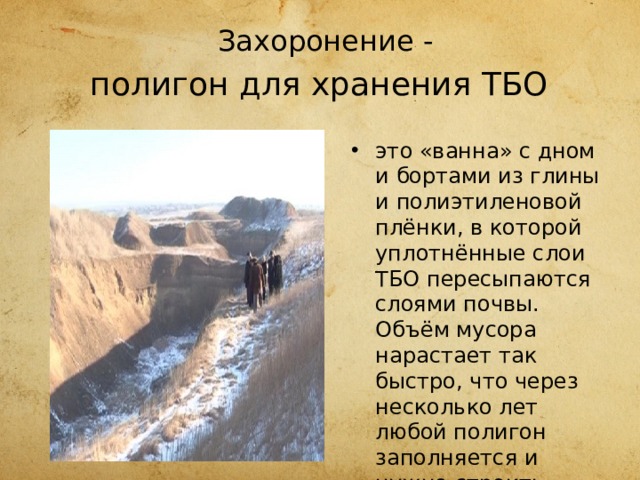 Захоронение -  полигон для хранения ТБО  это «ванна» с дном и бортами из глины и полиэтиленовой плёнки, в которой уплотнённые слои ТБО пересыпаются слоями почвы. Объём мусора нарастает так быстро, что через несколько лет любой полигон заполняется и нужно строить новый. 