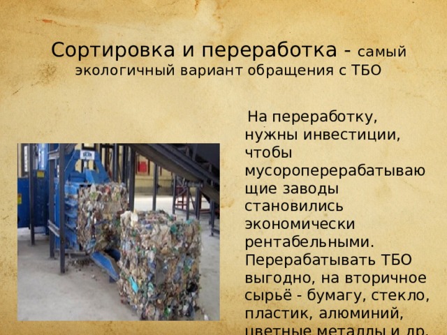  Сортировка и переработка - самый экологичный вариант обращения с ТБО  На переработку, нужны инвестиции, чтобы мусороперерабатывающие заводы становились экономически рентабельными. Перерабатывать ТБО выгодно, на вторичное сырьё - бумагу, стекло, пла­стик, алюминий, цветные металлы и др. - всегда есть спрос. 