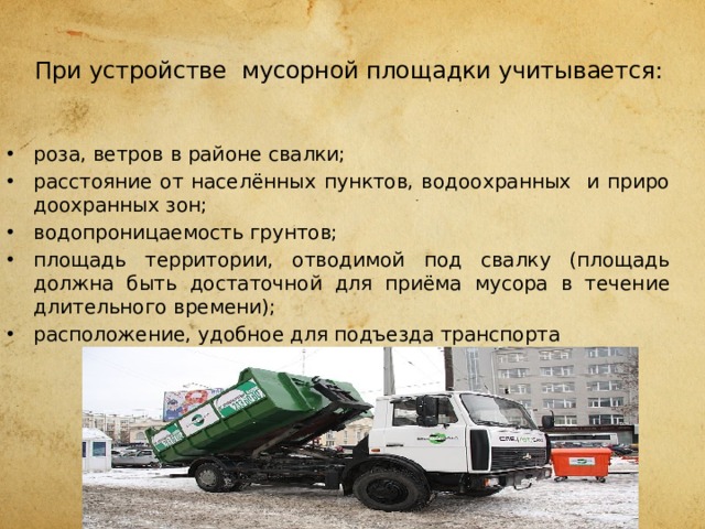  При устройстве мусорной площадки учитывается:   роза, ветров в районе свалки; расстояние от населённых пунктов, водоохранных и приро­доохранных зон; водопроницаемость грунтов; площадь территории, отводимой под свалку (площадь должна быть достаточной для приёма мусора в течение длительного времени); расположение, удобное для подъезда транспорта 