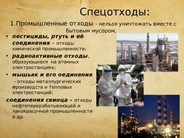  Спецотходы:   1.Промышленные отходы - нельзя уничтожать вместе с бытовым мусором, пестициды, ртуть и её соединения – отходы химической промышленности; радиоактивные отходы , образующиеся на атомных электростанциях; мышьяк и его оединения  - отходы металлургических п роизводств и тепловых электростанций; соединения свинца – отходы нефтеперерабатывающей и лакокрасочной промышленности и др. 