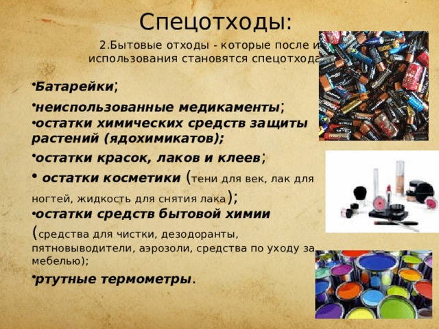  Спецотходы:   2.Бытовые отходы - которые после их  использования становятся спецотходами, Батарейки ; неиспользованные медикаменты ; остатки химических средств защиты растений (ядохимикатов); остатки красок, лаков и клеев ;   остатки косметики ( тени для век, лак для ногтей, жидкость для снятия лака ); остатки средств бытовой химии ( средства для чистки, дезо­доранты, пятновыводители, аэрозоли, средства по уходу за мебе­лью); ртутные термометры . 