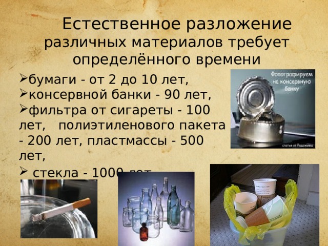   Естественное разложение различных материалов требует определённого времени бумаги - от 2 до 10 лет, консервной банки - 90 лет, фильтра от сигареты - 100 лет, полиэтиленового пакета - 200 лет, пластмассы - 500 лет,  стекла - 1000 лет . 