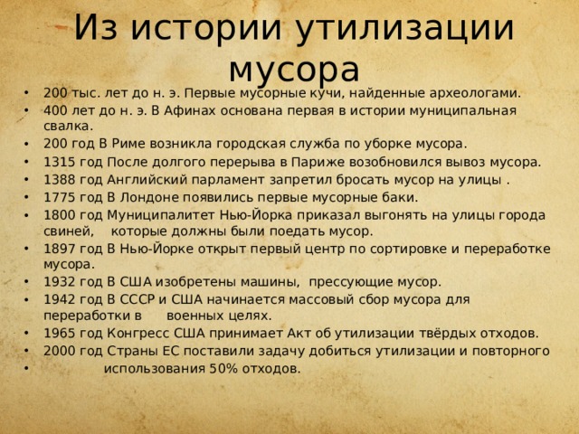 Из истории утилизации мусора 200 тыс. лет до н. э. Первые мусорные кучи, найденные археологами. 400 лет до н. э. В Афинах основана первая в истории муниципальная свалка. 200 год В Риме возникла городская служба по уборке мусора. 1315 год После долгого перерыва в Париже возобновился вывоз мусора. 1388 год Английский парламент запретил бросать мусор на улицы . 1775 год В Лондоне появились первые мусорные баки. 1800 год Муниципалитет Нью-Йорка приказал выгонять на улицы города свиней, которые должны были поедать мусор. 1897 год В Нью-Йорке открыт первый центр по сортировке и переработке мусора. 1932 год В США изобретены машины, прессующие мусор. 1942 год В СССР и США начинается массовый сбор мусора для переработки в военных целях. 1965 год Конгресс США принимает Акт об утилизации твёрдых отходов. 2000 год Страны ЕС поставили задачу добиться утилизации и повторного  использования 50% отходов. 