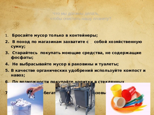  Что мы должны делать,  чтобы очистить нашу планету?    Бросайте мусор только в контейнеры;  В поход по магазинам захватите с собой хозяйственную сумку;  Старайтесь покупать моющие средства, не содержащие фосфаты;  Не выбрасывайте мусор в раковины и туалеты; В качестве органических удобрений используйте компост и навоз;  По возможности покупайте напитки в стеклянных бутылках;  Старайтесь избегать покупки одноразовых предметов. 