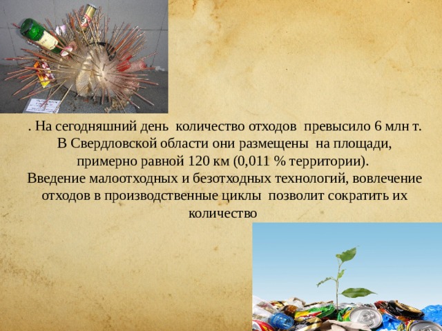. На сегодняшний день количество отходов превысило 6 млн т. В Свердловской области они размещены на площади, примерно равной 120 км (0,011 % территории).  Введение малоотходных и безотходных технологий, вовлечение отходов в производственные циклы позволит сократить их количество    