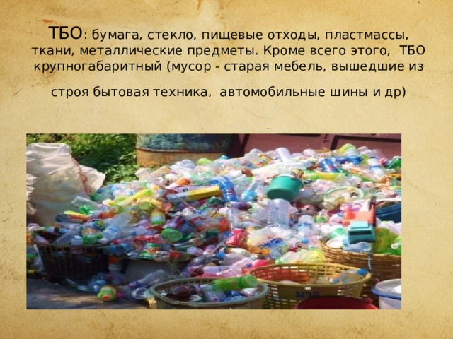 ТБО : бумага, стекло, пищевые отходы, пластмассы, ткани, металлические предметы. Кроме всего этого, ТБО крупногабаритный (мусор - старая мебель, вышедшие из строя бытовая техника,  автомобильные шины и др) 