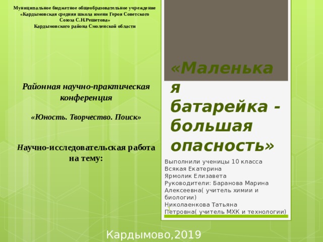 Муниципальное бюджетное общеобразовательное учреждение  «Кардымовская средняя школа имени Героя Советского Союза С.Н.Решетова» Кардымовского района Смоленской области        Районная научно-практическая конференция   «Юность. Творчество. Поиск»   Н аучно-исследовательская работа на тему:     «Маленькая батарейка - большая опасность» Выполнили ученицы 10 класса  Всякая Екатерина  Ярмолик Елизавета  Руководители: Баранова Марина Алексеевна( учитель химии и биологии)  Николаенкова Татьяна Петровна( учитель МХК и технологии)    Кардымово,2019 