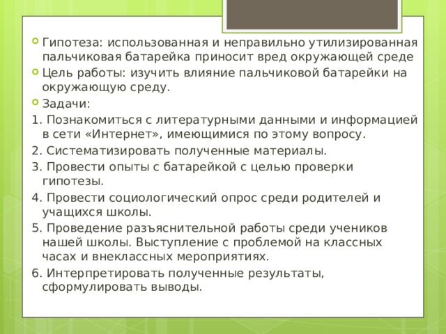 Гипотеза: использованная и неправильно утилизированная пальчиковая батарейка приносит вред окружающей среде Цель работы: изучить влияние пальчиковой батарейки на окружающую среду. Задачи : 1. Познакомиться с литературными данными и информацией в сети «Интернет», имеющимися по этому вопросу. 2. Систематизировать полученные материалы. 3. Провести опыты с батарейкой с целью проверки гипотезы. 4. Провести социологический опрос среди родителей и учащихся школы. 5. Проведение разъяснительной работы среди учеников нашей школы. Выступление с проблемой на классных часах и внеклассных мероприятиях. 6. Интерпретировать полученные результаты, сформулировать выводы. 