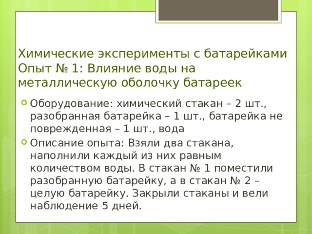 Химические эксперименты с батарейками  Опыт № 1: Влияние воды на металлическую оболочку батареек   Оборудование : химический стакан – 2 шт., разобранная батарейка – 1 шт., батарейка не поврежденная – 1 шт., вода Описание опыта : Взяли два стакана, наполнили каждый из них равным количеством воды. В стакан № 1 поместили разобранную батарейку, а в стакан № 2 – целую батарейку. Закрыли стаканы и вели наблюдение 5 дней. 