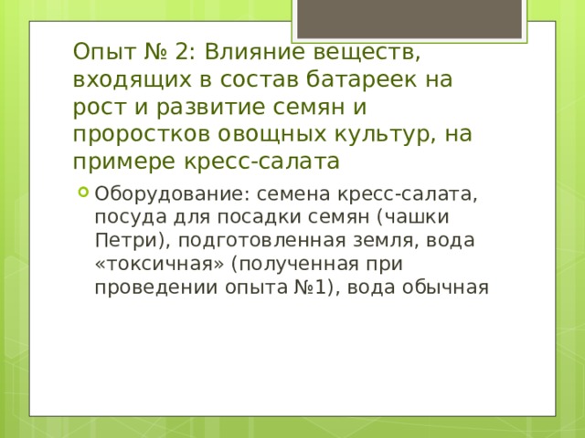 Опыт № 2: Влияние веществ, входящих в состав батареек на рост и развитие семян и проростков овощных культур, на примере кресс-салата Оборудование : семена кресс-салата, посуда для посадки семян (чашки Петри), подготовленная земля, вода «токсичная» (полученная при проведении опыта №1), вода обычная 