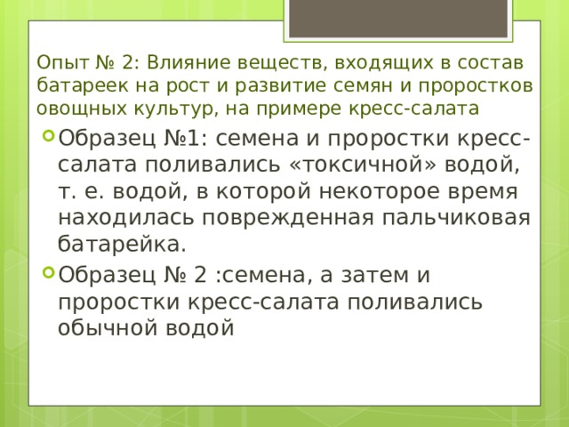 Опыт № 2: Влияние веществ, входящих в состав батареек на рост и развитие семян и проростков овощных культур, на примере кресс-салата Образец №1 : семена и проростки кресс-салата поливались «токсичной» водой, т. е. водой, в которой некоторое время находилась поврежденная пальчиковая батарейка. Образец № 2 :семена, а затем и проростки кресс-салата поливались обычной водой 