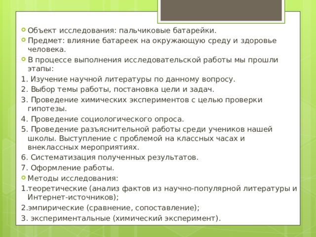 Объект исследования: пальчиковые батарейки. Предмет : влияние батареек на окружающую среду и здоровье человека. В процессе выполнения исследовательской работы мы прошли этапы: 1. Изучение научной литературы по данному вопросу. 2. Выбор темы работы, постановка цели и задач. 3. Проведение химических экспериментов с целью проверки гипотезы. 4. Проведение социологического опроса. 5. Проведение разъяснительной работы среди учеников нашей школы. Выступление с проблемой на классных часах и внеклассных мероприятиях. 6. Систематизация полученных результатов. 7. Оформление работы. Методы исследования: 1.теоретические (анализ фактов из научно-популярной литературы и Интернет-источников); 2.эмпирические (сравнение, сопоставление); 3. экспериментальные (химический эксперимент). 