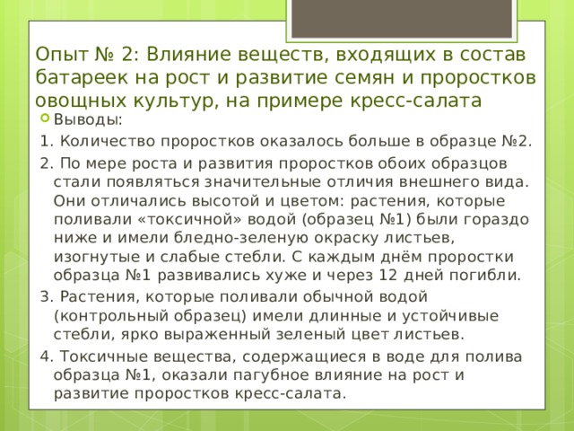 Опыт № 2: Влияние веществ, входящих в состав батареек на рост и развитие семян и проростков овощных культур, на примере кресс-салата Выводы: 1. Количество проростков оказалось больше в образце №2. 2. По мере роста и развития проростков обоих образцов стали появляться значительные отличия внешнего вида. Они отличались высотой и цветом: растения, которые поливали «токсичной» водой (образец №1) были гораздо ниже и имели бледно-зеленую окраску листьев, изогнутые и слабые стебли. С каждым днём проростки образца №1 развивались хуже и через 12 дней погибли. 3. Растения, которые поливали обычной водой (контрольный образец) имели длинные и устойчивые стебли, ярко выраженный зеленый цвет листьев. 4. Токсичные вещества, содержащиеся в воде для полива образца №1, оказали пагубное влияние на рост и развитие проростков кресс-салата. 