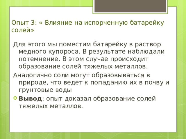 Опыт 3: « Влияние на испорченную батарейку солей» Для этого мы поместим батарейку в раствор медного купороса. В результате наблюдали потемнение. В этом случае происходит образование солей тяжелых металлов. Аналогично соли могут образовываться в природе, что ведет к попаданию их в почву и грунтовые воды Вывод : опыт доказал образование солей тяжелых металлов. 