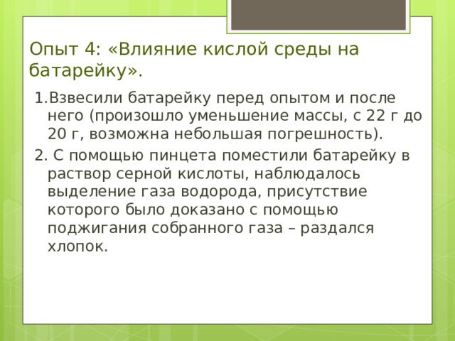 Опыт 4: «Влияние кислой среды на батарейку». 1.Взвесили батарейку перед опытом и после него (произошло уменьшение массы, с 22 г до 20 г, возможна небольшая погрешность). 2. С помощью пинцета поместили батарейку в раствор серной кислоты, наблюдалось выделение газа водорода, присутствие которого было доказано с помощью поджигания собранного газа – раздался хлопок. 