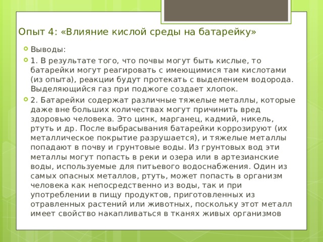 Опыт 4: «Влияние кислой среды на батарейку» Выводы : 1. В результате того, что почвы могут быть кислые, то батарейки могут реагировать с имеющимися там кислотами (из опыта), реакции будут протекать с выделением водорода. Выделяющийся газ при поджоге создает хлопок. 2. Батарейки содержат различные тяжелые металлы, которые даже вне больших количествах могут причинить вред здоровью человека. Это цинк, марганец, кадмий, никель, ртуть и др. После выбрасывания батарейки коррозируют (их металлическое покрытие разрушается), и тяжелые металлы попадают в почву и грунтовые воды. Из грунтовых вод эти металлы могут попасть в реки и озера или в артезианские воды, используемые для питьевого водоснабжения. Один из самых опасных металлов, ртуть, может попасть в организм человека как непосредственно из воды, так и при употреблении в пищу продуктов, приготовленных из отравленных растений или животных, поскольку этот металл имеет свойство накапливаться в тканях живых организмов 