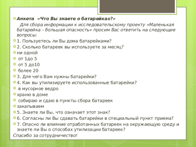 Анкета «Что Вы знаете о батарейках?»  Для сбора информации к исследовательскому проекту «Маленькая батарейка – большая опасность» просим Вас ответить на следующие вопросы: 1. Пользуетесь ли Вы дома батарейками? 2. Сколько батареек вы используете за месяц? ни одной  от 1до 5  от 5 до10  более 20 3. Для чего Вам нужны батарейки? 4. Как вы утилизируете использованные батарейки?  в мусорное ведро храню в доме  собираю и сдаю в пункты сбора батареек закапываем 5. Знаете ли Вы, что означает этот знак? 6. Согласны ли Вы сдавать батарейки в специальный пункт приема? 7. Опасно ли влияние отработанных батареек на окружающую среду и знаете ли Вы о способах утилизации батареек? Спасибо за сотрудничество! 