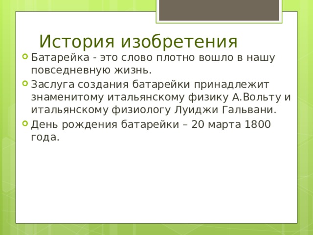 История изобретения Батарейка - это слово плотно вошло в нашу повседневную жизнь. Заслуга создания батарейки принадлежит знаменитому итальянскому физику А.Вольту и итальянскому физиологу Луиджи Гальвани. День рождения батарейки – 20 марта 1800 года. 