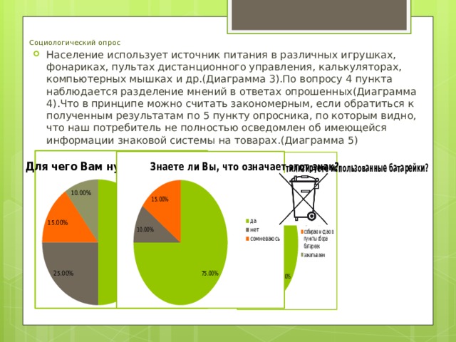 Социологический опрос Население использует источник питания в различных игрушках, фонариках, пультах дистанционного управления, калькуляторах, компьютерных мышках и др.(Диаграмма 3).По вопросу 4 пункта наблюдается разделение мнений в ответах опрошенных(Диаграмма 4).Что в принципе можно считать закономерным, если обратиться к полученным результатам по 5 пункту опросника, по которым видно, что наш потребитель не полностью осведомлен об имеющейся информации знаковой системы на товарах.(Диаграмма 5)   