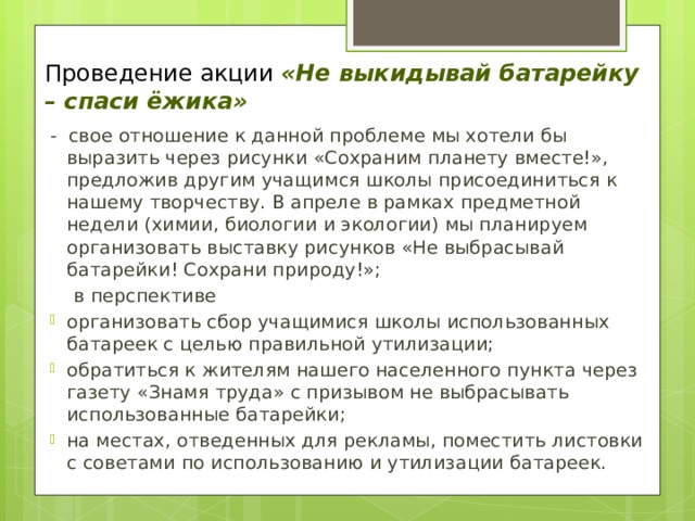Проведение акции «Не выкидывай батарейку – спаси ёжика» - свое отношение к данной проблеме мы хотели бы выразить через рисунки «Сохраним планету вместе!», предложив другим учащимся школы присоединиться к нашему творчеству. В апреле в рамках предметной недели (химии, биологии и экологии) мы планируем организовать выставку рисунков «Не выбрасывай батарейки! Сохрани природу!»;  в перспективе организовать сбор учащимися школы использованных батареек с целью правильной утилизации; обратиться к жителям нашего населенного пункта через газету «Знамя труда» с призывом не выбрасывать использованные батарейки; на местах, отведенных для рекламы, поместить листовки с советами по использованию и утилизации батареек. 
