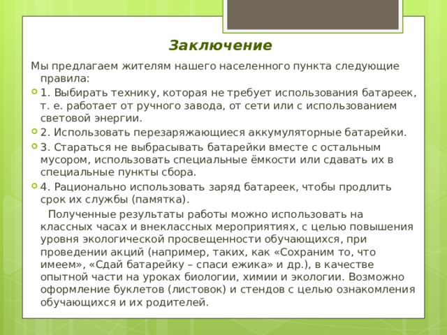 Заключение  Мы предлагаем жителям нашего населенного пункта следующие правила: 1. Выбирать технику, которая не требует использования батареек, т. е. работает от ручного завода, от сети или с использованием световой энергии. 2. Использовать перезаряжающиеся аккумуляторные батарейки. 3. Стараться не выбрасывать батарейки вместе с остальным мусором, использовать специальные ёмкости или сдавать их в специальные пункты сбора. 4. Рационально использовать заряд батареек, чтобы продлить срок их службы (памятка).  Полученные результаты работы можно использовать на классных часах и внеклассных мероприятиях, с целью повышения уровня экологической просвещенности обучающихся, при проведении акций (например, таких, как «Сохраним то, что имеем», «Сдай батарейку – спаси ежика» и др.), в качестве опытной части на уроках биологии, химии и экологии. Возможно оформление буклетов (листовок) и стендов с целью ознакомления обучающихся и их родителей. 