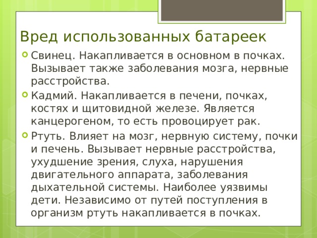 Вред использованных батареек Свинец . Накапливается в основном в почках. Вызывает также заболевания мозга, нервные расстройства. Кадмий. Накапливается в печени, почках, костях и щитовидной железе. Является канцерогеном, то есть провоцирует рак. Ртуть. Влияет на мозг, нервную систему, почки и печень. Вызывает нервные расстройства, ухудшение зрения, слуха, нарушения двигательного аппарата, заболевания дыхательной системы. Наиболее уязвимы дети. Независимо от путей поступления в организм ртуть накапливается в почках. 