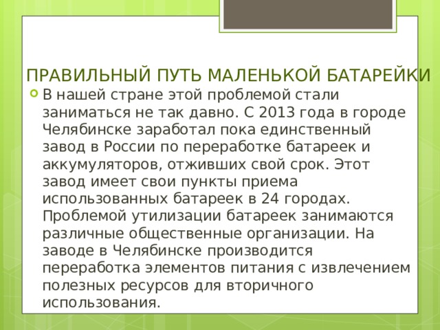 ПРАВИЛЬНЫЙ ПУТЬ МАЛЕНЬКОЙ БАТАРЕЙКИ В нашей стране этой проблемой стали заниматься не так давно. С 2013 года в городе Челябинске заработал пока единственный завод в России по переработке батареек и аккумуляторов, отживших свой срок. Этот завод имеет свои пункты приема использованных батареек в 24 городах. Проблемой утилизации батареек занимаются различные общественные организации. На заводе в Челябинске производится переработка элементов питания с извлечением полезных ресурсов для вторичного использования. 