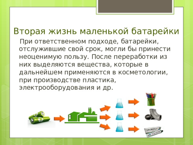 Вторая жизнь маленькой батарейки  При ответственном подходе, батарейки, отслужившие свой срок, могли бы принести неоценимую пользу. После переработки из них выделяются вещества, которые в дальнейшем применяются в косметологии, при производстве пластика, электрооборудования и др. 