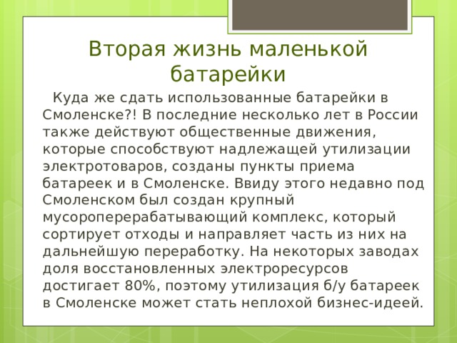 Вторая жизнь маленькой батарейки  Куда же сдать использованные батарейки в Смоленске?! В последние несколько лет в России также действуют общественные движения, которые способствуют надлежащей утилизации электротоваров, созданы пункты приема батареек и в Смоленске. Ввиду этого недавно под Смоленском был создан крупный мусороперерабатывающий комплекс, который сортирует отходы и направляет часть из них на дальнейшую переработку. На некоторых заводах доля восстановленных электроресурсов достигает 80%, поэтому утилизация б/у батареек в Смоленске может стать неплохой бизнес-идеей. 