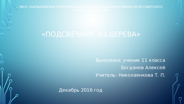 МБОУ «кАРДЫМОВСКАЯ СРЕДНЯЯ ОБЩЕОБРАЗОВАТЕЛЬНАЯ ШКОЛА ИМЕНИ героя сОВЕТСКОГО СОЮЗА С.Н. РЕШЕТОВА»      «Подсвечник из дерева»     Выполнил: ученик 11 класса Богданов Алексей Учитель: Николаенкова Т. П. Декабрь 2016 год 
