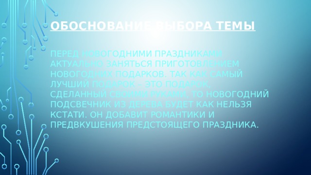 Обоснование выбора темы   Перед новогодними праздниками актуально заняться приготовлением новогодних подарков. Так как самый лучший подарок – это подарок, сделанный своими руками, то новогодний подсвечник из дерева будет как нельзя кстати. Он добавит романтики и предвкушения предстоящего праздника. 