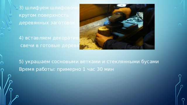 3) шлифуем шлифовочным кругом поверхность деревянных заготовок 4) вставляем декоративные  свечи в готовые деревянные заготовки 5) украшаем сосновыми ветками и стеклянными бусами Время работы: примерно 1 час 30 мин 