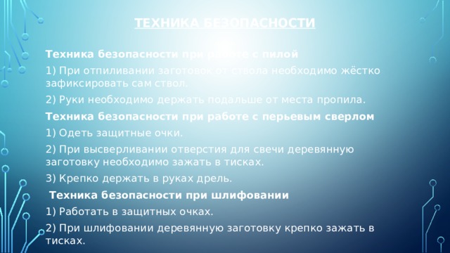 Техника безопасности   Техника безопасности при работе с пилой 1) При отпиливании заготовок от ствола необходимо жёстко зафиксировать сам ствол. 2) Руки необходимо держать подальше от места пропила. Техника безопасности при работе с перьевым сверлом 1) Одеть защитные очки. 2) При высверливании отверстия для свечи деревянную заготовку необходимо зажать в тисках. 3) Крепко держать в руках дрель.   Техника безопасности при шлифовании 1) Работать в защитных очках. 2) При шлифовании деревянную заготовку крепко зажать в тисках. 