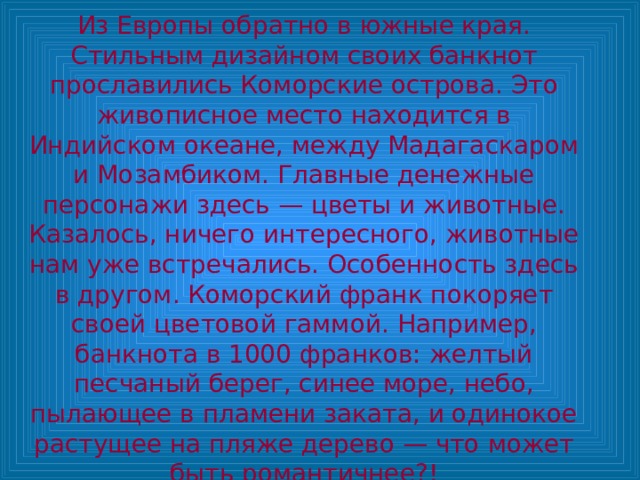 Из Европы обратно в южные края. Стильным дизайном своих банкнот прославились Коморские острова. Это живописное место находится в Индийском океане, между Мадагаскаром и Мозамбиком. Главные денежные персонажи здесь — цветы и животные. Казалось, ничего интересного, животные нам уже встречались. Особенность здесь в другом. Коморский франк покоряет своей цветовой гаммой. Например, банкнота в 1000 франков: желтый песчаный берег, синее море, небо, пылающее в пламени заката, и одинокое растущее на пляже дерево — что может быть романтичнее?! 