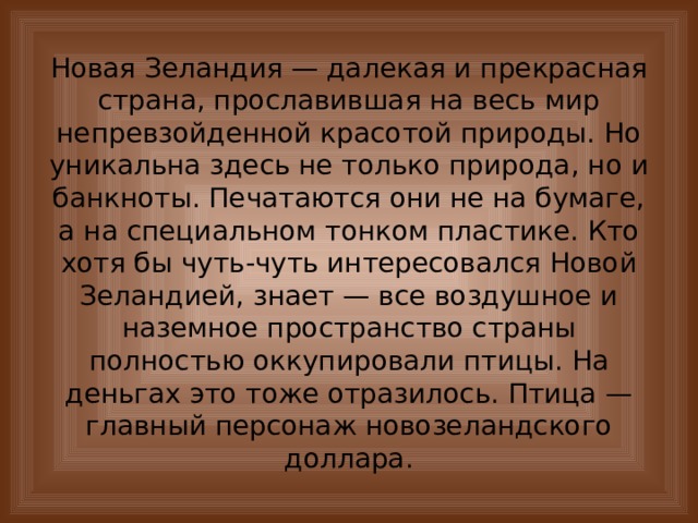 Новая Зеландия — далекая и прекрасная страна, прославившая на весь мир непревзойденной красотой природы. Но уникальна здесь не только природа, но и банкноты. Печатаются они не на бумаге, а на специальном тонком пластике. Кто хотя бы чуть-чуть интересовался Новой Зеландией, знает — все воздушное и наземное пространство страны полностью оккупировали птицы. На деньгах это тоже отразилось. Птица — главный персонаж новозеландского доллара. 