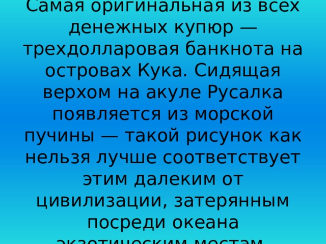 Самая оригинальная из всех денежных купюр — трехдолларовая банкнота на островах Кука. Сидящая верхом на акуле Русалка появляется из морской пучины — такой рисунок как нельзя лучше соответствует этим далеким от цивилизации, затерянным посреди океана экзотическим местам. 