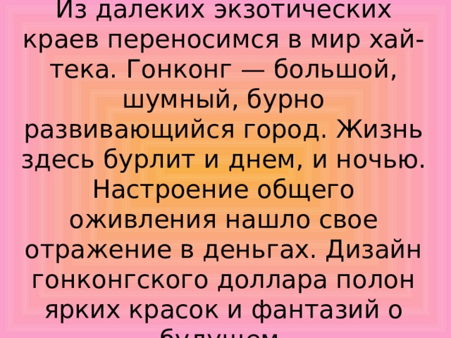 Из далеких экзотических краев переносимся в мир хай-тека. Гонконг — большой, шумный, бурно развивающийся город. Жизнь здесь бурлит и днем, и ночью. Настроение общего оживления нашло свое отражение в деньгах. Дизайн гонконгского доллара полон ярких красок и фантазий о будущем. 