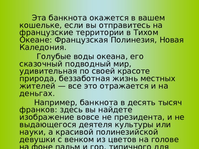  Эта банкнота окажется в вашем кошельке, если вы отправитесь на французские территории в Тихом Океане: Французская Полинезия, Новая Каледония.  Голубые воды океана, его сказочный подводный мир, удивительная по своей красоте природа, беззаботная жизнь местных жителей — все это отражается и на деньгах.  Например, банкнота в десять тысяч франков: здесь вы найдете изображение вовсе не президента, и не выдающегося деятеля культуры или науки, а красивой полинезийской девушки с венком из цветов на голове на фоне пальм и гор, типичного для этой местности пейзаж. 