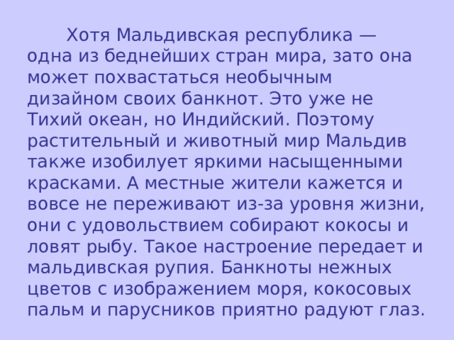  Хотя Мальдивская республика — одна из беднейших стран мира, зато она может похвастаться необычным дизайном своих банкнот. Это уже не Тихий океан, но Индийский. Поэтому растительный и животный мир Мальдив также изобилует яркими насыщенными красками. А местные жители кажется и вовсе не переживают из-за уровня жизни, они с удовольствием собирают кокосы и ловят рыбу. Такое настроение передает и мальдивская рупия. Банкноты нежных цветов с изображением моря, кокосовых пальм и парусников приятно радуют глаз. 