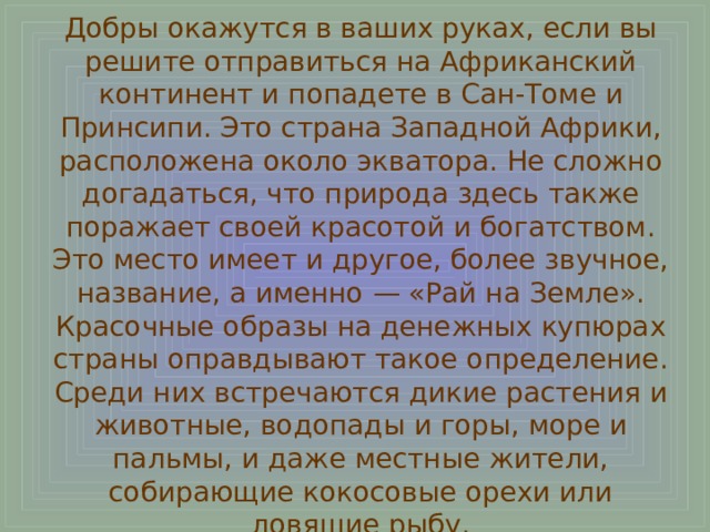 Добры окажутся в ваших руках, если вы решите отправиться на Африканский континент и попадете в Сан-Томе и Принсипи. Это страна Западной Африки, расположена около экватора. Не сложно догадаться, что природа здесь также поражает своей красотой и богатством. Это место имеет и другое, более звучное, название, а именно — «Рай на Земле». Красочные образы на денежных купюрах страны оправдывают такое определение. Среди них встречаются дикие растения и животные, водопады и горы, море и пальмы, и даже местные жители, собирающие кокосовые орехи или ловящие рыбу. 