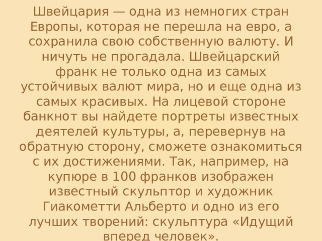 Швейцария — одна из немногих стран Европы, которая не перешла на евро, а сохранила свою собственную валюту. И ничуть не прогадала. Швейцарский франк не только одна из самых устойчивых валют мира, но и еще одна из самых красивых. На лицевой стороне банкнот вы найдете портреты известных деятелей культуры, а, перевернув на обратную сторону, сможете ознакомиться с их достижениями. Так, например, на купюре в 100 франков изображен известный скульптор и художник Гиакометти Альберто и одно из его лучших творений: скульптура «Идущий вперед человек». 